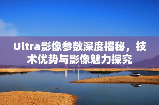 Ultra影像参数深度揭秘，技术优势与影像魅力探究