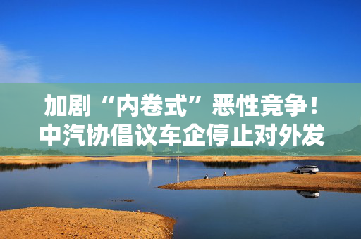 加剧“内卷式”恶性竞争！中汽协倡议车企停止对外发布销量周榜