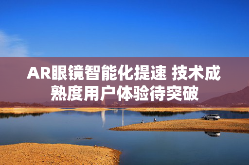 AR眼镜智能化提速 技术成熟度用户体验待突破