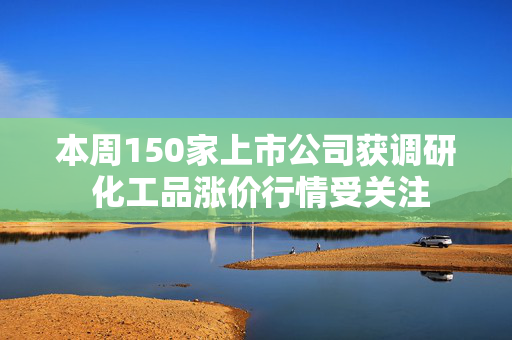 本周150家上市公司获调研 化工品涨价行情受关注