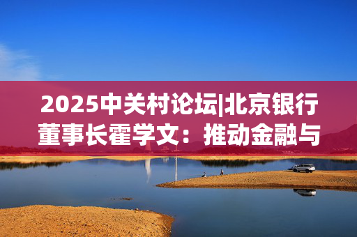 2025中关村论坛|北京银行董事长霍学文：推动金融与科技双向奔赴 重点打好“三张牌”