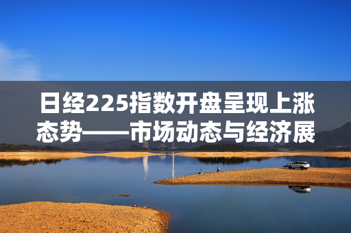日经225指数开盘呈现上涨态势——市场动态与经济展望