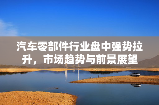 汽车零部件行业盘中强势拉升，市场趋势与前景展望