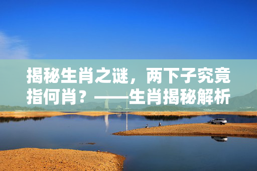 揭秘生肖之谜，两下子究竟指何肖？——生肖揭秘解析