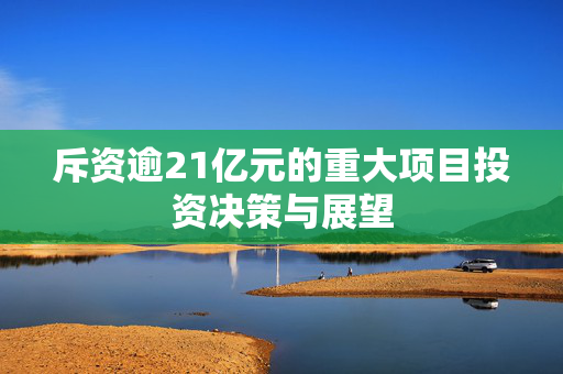 斥资逾21亿元的重大项目投资决策与展望