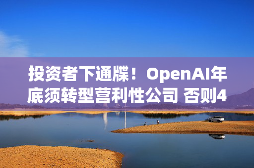 投资者下通牒！OpenAI年底须转型营利性公司 否则400亿美元投资只能拿一半