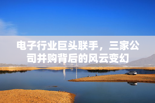 电子行业巨头联手，三家公司并购背后的风云变幻