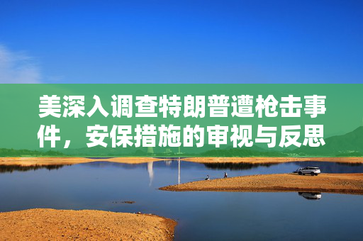 美深入调查特朗普遭枪击事件，安保措施的审视与反思