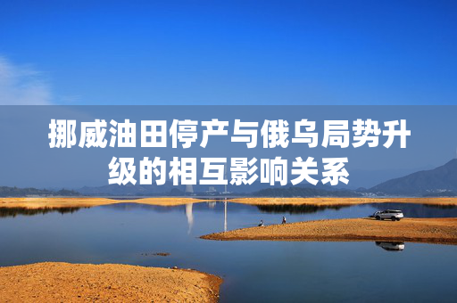 挪威油田停产与俄乌局势升级的相互影响关系