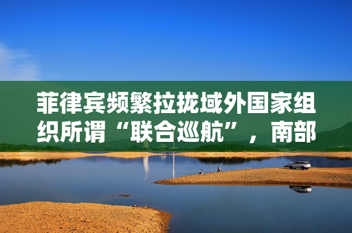 菲律宾频繁拉拢域外国家组织所谓“联合巡航”，南部战区回应