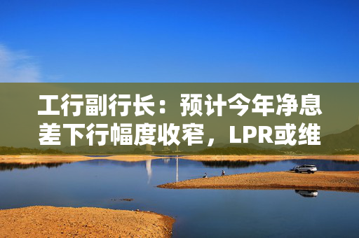 工行副行长：预计今年净息差下行幅度收窄，LPR或维持下调趋势