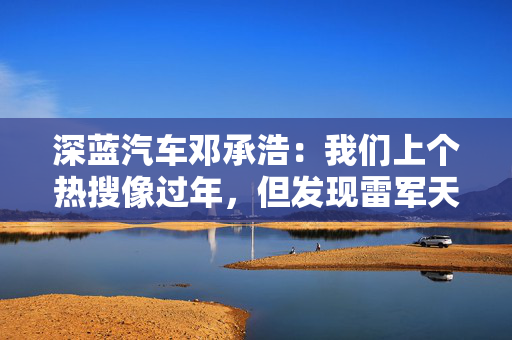 深蓝汽车邓承浩：我们上个热搜像过年，但发现雷军天天在过年