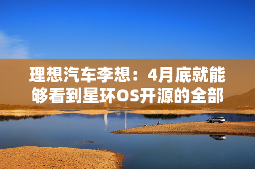 理想汽车李想：4月底就能够看到星环OS开源的全部成果