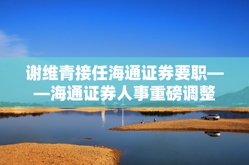 谢维青接任海通证券要职——海通证券人事重磅调整