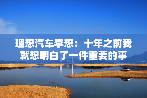 理想汽车李想：十年之前我就想明白了一件重要的事