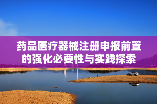 药品医疗器械注册申报前置的强化必要性与实践探索