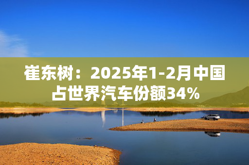 崔东树：2025年1-2月中国占世界汽车份额34%