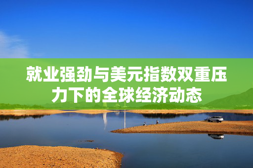 就业强劲与美元指数双重压力下的全球经济动态