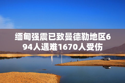 缅甸强震已致曼德勒地区694人遇难1670人受伤