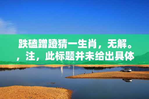跌磕蹭蹬猜一生肖，无解。，注，此标题并未给出具体的答案，因为跌磕蹭蹬并不是一个明确的线索或提示，无法直接猜出生肖。如需更多信息，可以询问他人或者查询相关资料。