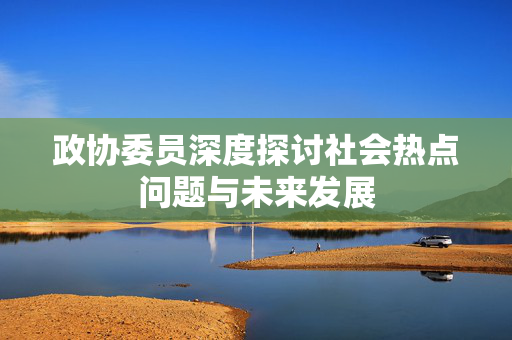 政协委员深度探讨社会热点问题与未来发展