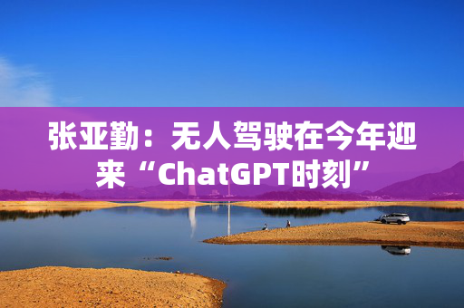 张亚勤：无人驾驶在今年迎来“ChatGPT时刻”