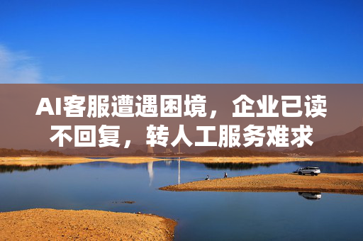 AI客服遭遇困境，企业已读不回复，转人工服务难求