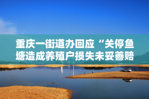 重庆一街道办回应“关停鱼塘造成养殖户损失未妥善赔偿”：已同当事人就赔偿事宜达成一致