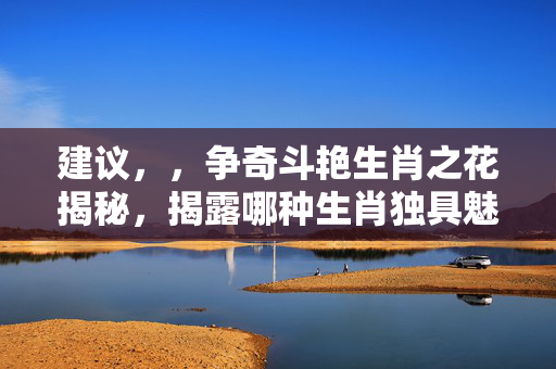 建议，，争奇斗艳生肖之花揭秘，揭露哪种生肖独具魅力