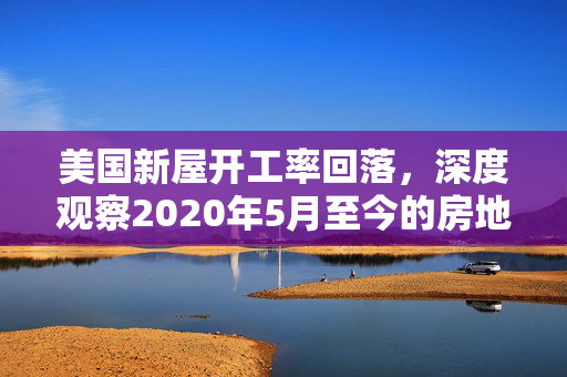 美国新屋开工率回落，深度观察2020年5月至今的房地产市场走势