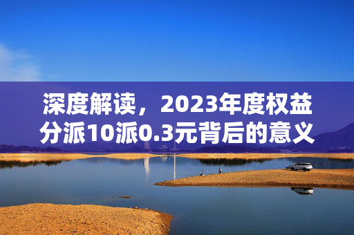 深度解读，2023年度权益分派10派0.3元背后的意义