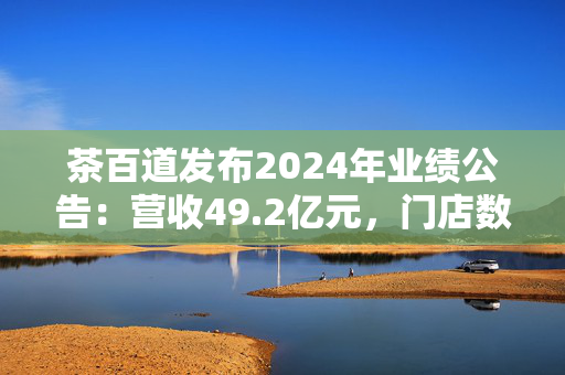 茶百道发布2024年业绩公告：营收49.2亿元，门店数同比增长7.6%