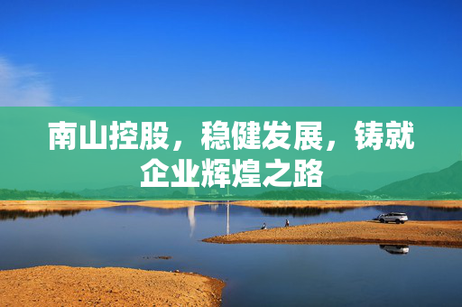 南山控股，稳健发展，铸就企业辉煌之路