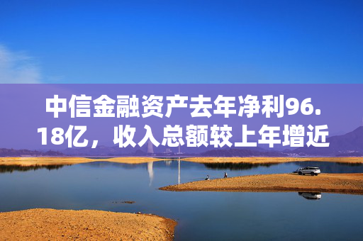 中信金融资产去年净利96.18亿，收入总额较上年增近60%