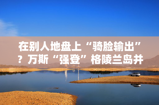 在别人地盘上“骑脸输出”？万斯“强登”格陵兰岛并痛批丹麦