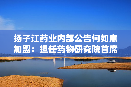 扬子江药业内部公告何如意加盟：担任药物研究院首席医学官