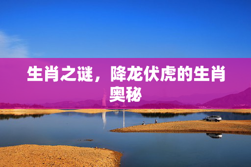 生肖之谜，降龙伏虎的生肖奥秘