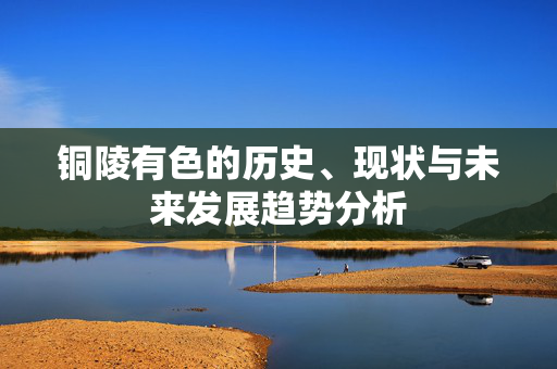 铜陵有色的历史、现状与未来发展趋势分析