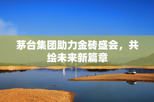 茅台集团助力金砖盛会，共绘未来新篇章