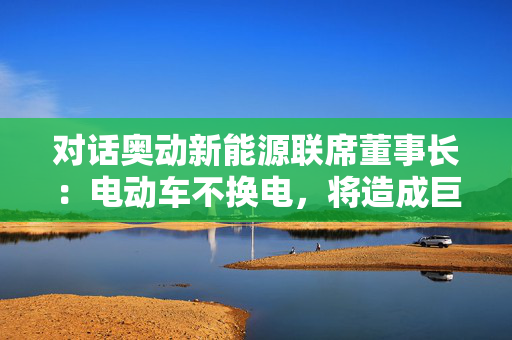 对话奥动新能源联席董事长：电动车不换电，将造成巨大能源浪费