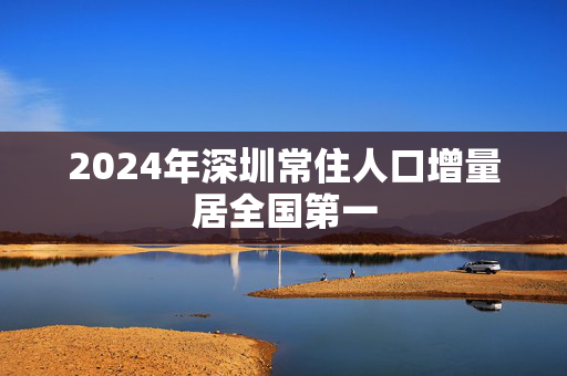 2024年深圳常住人口增量居全国第一