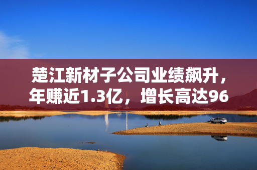 楚江新材子公司业绩飙升，年赚近1.3亿，增长高达96%