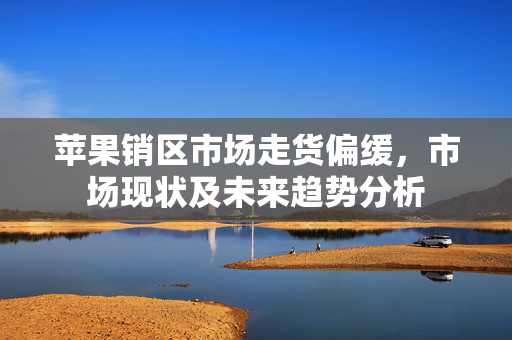 苹果销区市场走货偏缓，市场现状及未来趋势分析