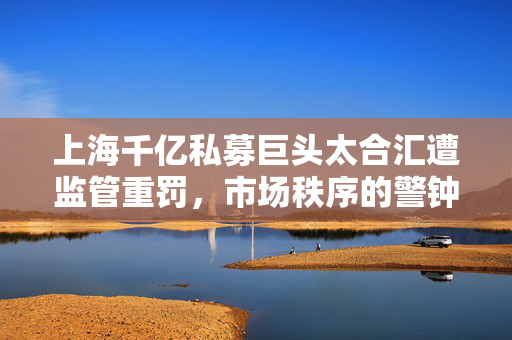 上海千亿私募巨头太合汇遭监管重罚，市场秩序的警钟长鸣