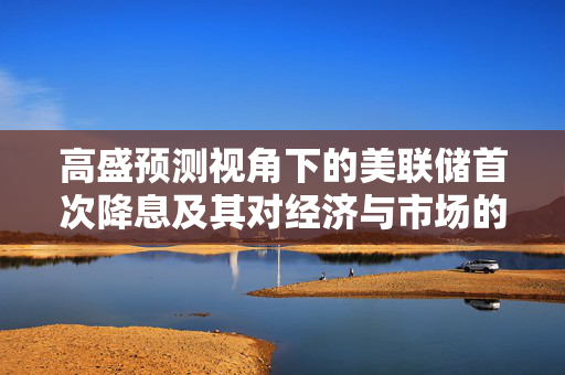 高盛预测视角下的美联储首次降息及其对经济与市场的影响