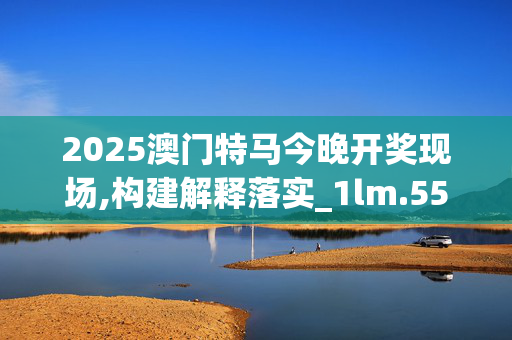 2025澳门特马今晚开奖现场,构建解释落实_1lm.55.78