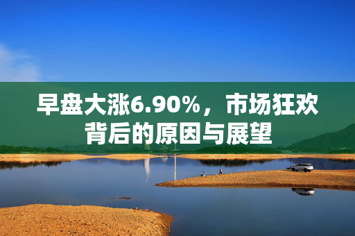早盘大涨6.90%，市场狂欢背后的原因与展望