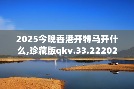 2025今晚香港开特马开什么,珍藏版qkv.33.2220250330更新