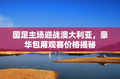 国足主场迎战澳大利亚，豪华包厢观赛价格揭秘
