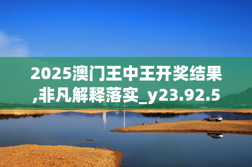 2025澳门王中王开奖结果,非凡解释落实_y23.92.5220250330更新